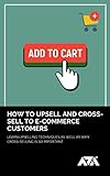 How to Upsell and Cross-Sell to E-commerce Customers: Learn Upselling Techniques As Well As Why Cross-Selling Is So Important (English Edition)