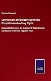 Conversations and Dialogues upon daily Occupations and ordinary Topics: Designed to familiarize the Student with those idiomatic Expressions which most frequently