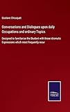 Conversations and Dialogues upon daily Occupations and ordinary Topics: Designed to familiarize the Student with those idiomatic Expressions which most frequently