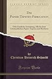 Die Papier-Tapeten-Fabrication: Oder Fassliche Anweisung, Alle bis Jetzt Gebräuchlichen Papier-Tapeten und Bordüren (Classic Reprint)