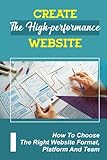 Create The High-Performance Website: How To Choose The Right Website Format, Platform And Team: Create High Quality Web