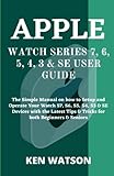 APPLE WATCH SERIES 7, 6, 5, 4, 3 & SE USER GUIDE: The Simple Manual on how to Setup and Operate Your Watch S7, S6, S5, S4, S3 & SE Devices with the Latest Tips & Tricks for both Beginners & S