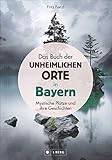 Das Buch der unheimlichen Orte in Bayern: schaurige und mystische Plätze und ihre Geschichten; Lost Places und bayerische Sagen und Legenden. Schauplätze von Verbrechen und gruseligen Begeb