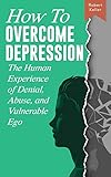 How to Overcome Depression: The Human Experience of Denial, Abuse and Vulnerable Eg