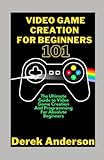 Video Game Creation For Beginners 101: The Ultimate Guide to Video Game Creation And Programming For Absolute Beg