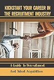 Kickstart Your Career In The Recruitment Industry: A Guide To Recruitment And Talent Acquisition: Recruitment E