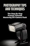 Photography Tips And Techniques: The Step-By-Step Process Towards Mastering Off-Camera Flash (English Edition)