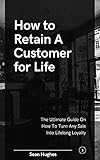 How to Retain A Customer for Life: The Ultimate Guide On How To Turn Any Sale Into Lifelong Loyalty (English Edition)