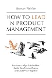 How to Lead in Product Management: Practices to Align Stakeholders, Guide Development Teams, and Create Value Tog