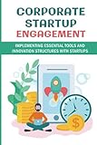 Corporate Startup Engagement: Implementing Essential Tools And Innovation Structures With Startups: Corporate Innovation M