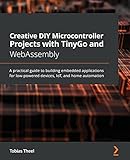 Creative DIY Microcontroller Projects with TinyGo and WebAssembly: A practical guide to building embedded applications for low-powered devices, IoT,