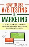 How To Use A/B Testing In Marketing : So You Can Get More Leads And Sales Predictably, Consistently, And Profitably Without Being A Statistician (English Edition)