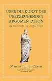 Marcus Tullius Cicero: Über die Kunst der überzeugenden Argumentation: Alte Weisheiten für eine vollendete Rhetorik