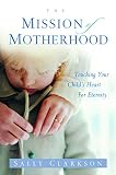 The Mission of Motherhood: Touching Your Child's Heart of Eternity