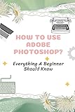 How To Use Adobe Photoshop?: Everything A Beginner Should Know: Step-By-Step Photoshop Tutorials For Beg