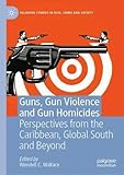 Guns, Gun Violence and Gun Homicides: Perspectives from the Caribbean, Global South and Beyond (Palgrave Studies in Risk, Crime and Society)