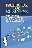 Facebook For Business: How To Create A Successful Business With The Power Of Facebook Marketing: Facebook For Online B