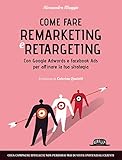 Come fare Remarketing e Retargeting con Google Adwords e Facebook ADS per affinare la tua strategia: Crea campagne efficaci e non perderai mai di vista i potenziali clienti (Italian Edition)