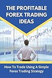 The Profitable Forex Trading Ideas: How To Trade Using A Simple Forex Trading Strategy: Trading Psychology