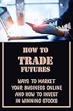 How To Trade Futures: Ways To Market Your Business Online And How To Invest In Winning Stocks: Futures Trading For Beginners (English Edition)