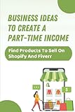 Business Ideas To Create A Part-Time Income: Find Products To Sell On Shopify And Fiverr: 2 Business I