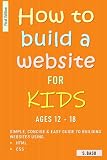 How To Build A Website For Kids AGES 12 – 18 : Simple, Concise & Easy Guide To Building Websites Using HTML & CSS