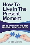 How To Live In The Present Moment: Let Go Of The Past And Stop Worrying About The Future (Life Coaching, Mindfulness For Beginners, How To Stop Worrying and Living, How to Improve Your Social Skills)