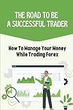 The Road To Be A Successful Trader: How To Manage Your Money While Trading Forex: Manage Your Money While Trading Forex
