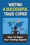 Writing A Successful Trade Copier: How To Share Your Trading Signals: Build A Successful Trading B