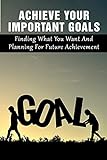 Achieve Your Important Goals: Finding What You Want And Planning For Future Achievement: How To Find Your Passion And Live A More Fulfilling Life (English Edition)