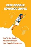 Keep Google AdWords Simple: How To Use Google AdWords To Reach Your Targeted Audiences: Google Adwords For Your Business (English Edition)