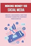 Making Money Via Social Media: Create A Successful Part-Time Internet Marketing Business From S