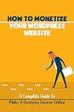 How To Monetize Your WordPress Website: A Complete Guide To Make A Generous Income Online: How To Make Money With A Website Business (English Edition)