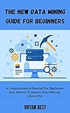 The New Data Mining Guide for Beginners: A Comprehensive Manual For Beginners And Seniors To Master Data Mining Like A Pro (English Edition)