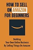 How To Sell On Amazon For Beginners: Building Your Own Online Business By Selling Things On Amazon: Amazon B