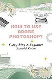 How To Use Adobe Photoshop?: Everything A Beginner Should Know: Adobe Photoshop For Beginners Tutorial (English Edition)