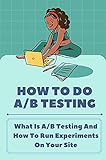 How To Do A/B Testing: What Is A/B Testing And How To Run Experiments On Your Site: How To Double Your Customers (English Edition)