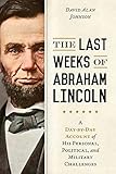 The Last Weeks of Abraham Lincoln: A Day-by-day Account of His Personal, Political, and Military Challeng