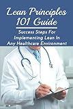 Lean Principles 101 Guide: Success Steps For Implementing Lean In Any Healthcare Environment: Guide To Applying Lean Tools To Health Care Improvement Proj