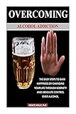 OVERCOMING ALCOHOL ADDICTION: THE EASY STEPS TO GAIN HAPPINESS BY CHANGING YOUR LIFE THROUGH SOBRIETY AND ABSOLUTE CONTROL OVER ALCOHOL (English Edition)