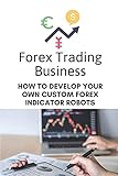 Forex Trading Business: How To Develop Your Own Custom Forex Indicator Robots: Forex Trading