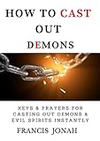 How To Cast Out Demons: Keys and Prayers For Casting Out Devils and Evil Spirits Instantly: Expelling Evil spirits from Your Life, Home, Business, Property, Land and Other Lives (English Edition)