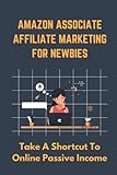 Amazon Associate Affiliate Marketing For Newbies: Take A Shortcut To Online Passive I