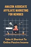 Amazon Associate Affiliate Marketing For Newbies: Take A Shortcut To Online Passive I