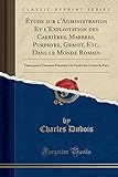 Étude sur l'Administration Et l'Exploitation des Carrières, Marbres, Porphyre, Granit, Etc. Dans le Monde Romain: Thèse pour le Doctorat Présentée à la Faculté des Lettres de Paris (Classic Reprint)