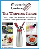 Modernist Cooking Made Easy: The Whipping Siphon: Create Unique Taste Sensations By Combining Modernist Techniques With This Versatile T