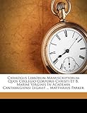 Catalogus Librorum Manuscriptorum Quos Collegio Corporis Christi Et B. Mariae Virginis in Academia Cantabrigiensi Legavit ... Matthaeus Park
