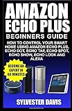 Amazon Echo Plus Beginners Guide: How to Control your Smart Home using Amazon Echo Plus, Echo Dot, Echo Tap, Echo spot, Echo Show, Echo Look and Alexa (Echo Plus Manual)