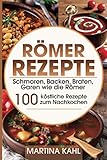 Römer Rezepte: Schmoren, Backen, Braten, Garen wie die Römer – 100 köstliche Rezepte zum Nachk