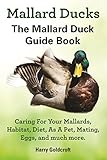 Mallard Ducks The Mallard Duck Guide Book: Caring For Your Mallards,Habitat, Diet,As A Pet,Mating,Eggs, and much more (English Edition)